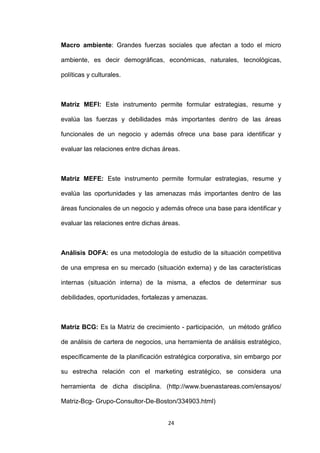 Macro ambiente: Grandes fuerzas sociales que afectan a todo el micro

ambiente, es decir demográficas, económicas, naturales, tecnológicas,

políticas y culturales.



Matriz MEFI: Este instrumento permite formular estrategias, resume y

evalúa las fuerzas y debilidades más importantes dentro de las áreas

funcionales de un negocio y además ofrece una base para identificar y

evaluar las relaciones entre dichas áreas.



Matriz MEFE: Este instrumento permite formular estrategias, resume y

evalúa las oportunidades y las amenazas más importantes dentro de las

áreas funcionales de un negocio y además ofrece una base para identificar y

evaluar las relaciones entre dichas áreas.



Análisis DOFA: es una metodología de estudio de la situación competitiva

de una empresa en su mercado (situación externa) y de las características

internas (situación interna) de la misma, a efectos de determinar sus

debilidades, oportunidades, fortalezas y amenazas.



Matriz BCG: Es la Matriz de crecimiento - participación, un método gráfico

de análisis de cartera de negocios, una herramienta de análisis estratégico,

específicamente de la planificación estratégica corporativa, sin embargo por

su estrecha relación con el marketing estratégico, se considera una

herramienta de dicha disciplina. (http://www.buenastareas.com/ensayos/

Matriz-Bcg- Grupo-Consultor-De-Boston/334903.html)


                                     24
 