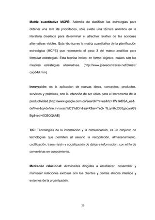 Matriz cuantitativa MCPE: Además de clasificar las estrategias para

obtener una lista de prioridades, sólo existe una técnica analítica en la

literatura diseñada para determinar el atractivo relativo de las acciones

alternativas viables. Esta técnica es la matriz cuantitativa de la planificación

estratégica (MCPE) que representa el paso 3 del marco analítico para

formular estrategias. Esta técnica indica, en forma objetiva, cuáles son las

mejores    estrategias   alternativas.    (http://www.joseacontreras.net/direstr/

cap84d.htm)



Innovación: es la aplicación de nuevas ideas, conceptos, productos,

servicios y prácticas, con la intención de ser útiles para el incremento de la

productividad.(http://www.google.com.co/search?hl=es&rlz=1W1ADSA_es&

defl=es&q=define:Innovaci%C3%B3n&sa=X&ei=TeS- TLqmKcOB8gacwaG9

Bg&ved=0CBQQkAE)



TIC: Tecnologías de la información y la comunicación, es un conjunto de

tecnologías que permiten al usuario la recopilación, almacenamiento,

codificación, transmisión y socialización de datos e información, con el fin de

convertirlas en conocimiento.



Mercadeo relacional: Actividades dirigidas a establecer, desarrollar y

mantener relaciones exitosas con los clientes y demás aliados internos y

externos de la organización.




                                         25
 
