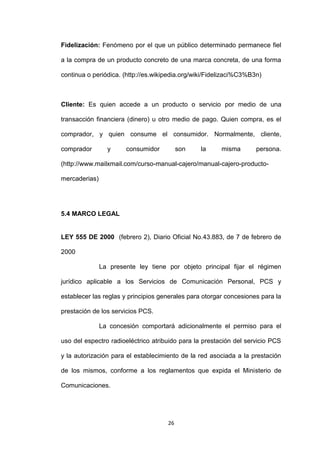 Fidelización: Fenómeno por el que un público determinado permanece fiel

a la compra de un producto concreto de una marca concreta, de una forma

continua o periódica. (http://es.wikipedia.org/wiki/Fidelizaci%C3%B3n)



Cliente: Es quien accede a un producto o servicio por medio de una

transacción financiera (dinero) u otro medio de pago. Quien compra, es el

comprador, y quien consume el consumidor. Normalmente, cliente,

comprador        y     consumidor         son   la      misma       persona.

(http://www.mailxmail.com/curso-manual-cajero/manual-cajero-producto-

mercaderias)




5.4 MARCO LEGAL


LEY 555 DE 2000 (febrero 2), Diario Oficial No.43.883, de 7 de febrero de

2000

               La presente ley tiene por objeto principal fijar el régimen

jurídico aplicable a los Servicios de Comunicación Personal, PCS y

establecer las reglas y principios generales para otorgar concesiones para la

prestación de los servicios PCS.

               La concesión comportará adicionalmente el permiso para el

uso del espectro radioeléctrico atribuido para la prestación del servicio PCS

y la autorización para el establecimiento de la red asociada a la prestación

de los mismos, conforme a los reglamentos que expida el Ministerio de

Comunicaciones.




                                     26
 