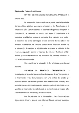 Régimen De Protección Al Usuario

             LEY 1341 DE 2009 (julio 30), Diario Oficial No. 47.426 de 30 de

julio de 2009.

             La presente ley determina el marco general para la formulación

de las políticas públicas que regirán el sector de las Tecnologías de la

Información y las Comunicaciones, su ordenamiento general, el régimen de

competencia, la protección al usuario, así como lo concerniente a la

cobertura, la calidad del servicio, la promoción de la inversión en el sector y

el desarrollo de estas tecnologías, el uso eficiente de las redes y del

espectro radioeléctrico, así como las potestades del Estado en relación con

la planeación, la gestión, la administración adecuada y eficiente de los

recursos, regulación, control y vigilancia del mismo y facilitando el libre

acceso y sin discriminación de los habitantes del territorio nacional a la

Sociedad de la Información.

             Sin perjuicio de la aplicación de los principios generales del

derecho.

             ARTÍCULO         2o.   PRINCIPIOS       ORIENTADORES.          La

investigación, el fomento, la promoción y el desarrollo de las Tecnologías de

la Información y las Comunicaciones son una política de Estado que

involucra a todos los sectores y niveles de la administración pública y de la

sociedad, para contribuir al desarrollo educativo, cultural, económico, social

y político e incrementar la productividad, la competitividad, el respeto a los

Derechos Humanos inherentes y la inclusión social.

             Las Tecnologías de la Información y las Comunicaciones

deben servir al interés general y es deber del Estado promover su acceso


                                      27
 