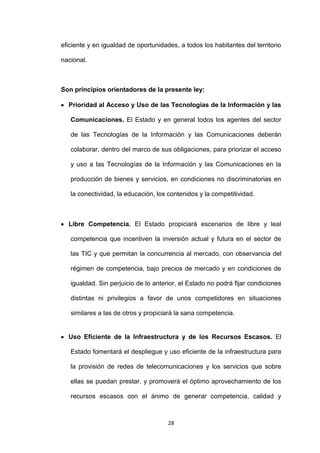 eficiente y en igualdad de oportunidades, a todos los habitantes del territorio

nacional.



Son principios orientadores de la presente ley:

  Prioridad al Acceso y Uso de las Tecnologías de la Información y las

   Comunicaciones. El Estado y en general todos los agentes del sector

   de las Tecnologías de la Información y las Comunicaciones deberán

   colaborar, dentro del marco de sus obligaciones, para priorizar el acceso

   y uso a las Tecnologías de la Información y las Comunicaciones en la

   producción de bienes y servicios, en condiciones no discriminatorias en

   la conectividad, la educación, los contenidos y la competitividad.



  Libre Competencia. El Estado propiciará escenarios de libre y leal

   competencia que incentiven la inversión actual y futura en el sector de

   las TIC y que permitan la concurrencia al mercado, con observancia del

   régimen de competencia, bajo precios de mercado y en condiciones de

   igualdad. Sin perjuicio de lo anterior, el Estado no podrá fijar condiciones

   distintas ni privilegios a favor de unos competidores en situaciones

   similares a las de otros y propiciará la sana competencia.


  Uso Eficiente de la Infraestructura y de los Recursos Escasos. El

   Estado fomentará el despliegue y uso eficiente de la infraestructura para

   la provisión de redes de telecomunicaciones y los servicios que sobre

   ellas se puedan prestar, y promoverá el óptimo aprovechamiento de los

   recursos escasos con el ánimo de generar competencia, calidad y



                                      28
 