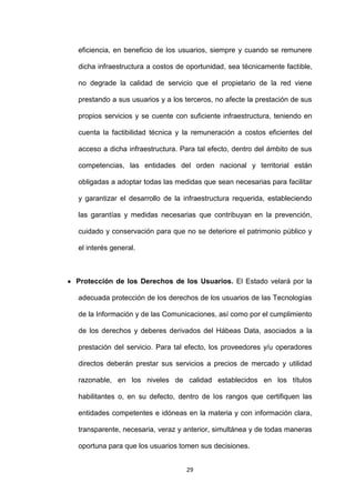 eficiencia, en beneficio de los usuarios, siempre y cuando se remunere

dicha infraestructura a costos de oportunidad, sea técnicamente factible,

no degrade la calidad de servicio que el propietario de la red viene

prestando a sus usuarios y a los terceros, no afecte la prestación de sus

propios servicios y se cuente con suficiente infraestructura, teniendo en

cuenta la factibilidad técnica y la remuneración a costos eficientes del

acceso a dicha infraestructura. Para tal efecto, dentro del ámbito de sus

competencias, las entidades del orden nacional y territorial están

obligadas a adoptar todas las medidas que sean necesarias para facilitar

y garantizar el desarrollo de la infraestructura requerida, estableciendo

las garantías y medidas necesarias que contribuyan en la prevención,

cuidado y conservación para que no se deteriore el patrimonio público y

el interés general.



Protección de los Derechos de los Usuarios. El Estado velará por la

adecuada protección de los derechos de los usuarios de las Tecnologías

de la Información y de las Comunicaciones, así como por el cumplimiento

de los derechos y deberes derivados del Hábeas Data, asociados a la

prestación del servicio. Para tal efecto, los proveedores y/u operadores

directos deberán prestar sus servicios a precios de mercado y utilidad

razonable, en los niveles de calidad establecidos en los títulos

habilitantes o, en su defecto, dentro de los rangos que certifiquen las

entidades competentes e idóneas en la materia y con información clara,

transparente, necesaria, veraz y anterior, simultánea y de todas maneras

oportuna para que los usuarios tomen sus decisiones.


                                 29
 