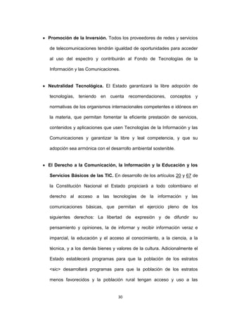 Promoción de la Inversión. Todos los proveedores de redes y servicios

de telecomunicaciones tendrán igualdad de oportunidades para acceder

al uso del espectro y contribuirán al Fondo de Tecnologías de la

Información y las Comunicaciones.


Neutralidad Tecnológica. El Estado garantizará la libre adopción de

tecnologías,   teniendo   en   cuenta   recomendaciones,   conceptos   y

normativas de los organismos internacionales competentes e idóneos en

la materia, que permitan fomentar la eficiente prestación de servicios,

contenidos y aplicaciones que usen Tecnologías de la Información y las

Comunicaciones y garantizar la libre y leal competencia, y que su

adopción sea armónica con el desarrollo ambiental sostenible.


El Derecho a la Comunicación, la Información y la Educación y los

Servicios Básicos de las TIC. En desarrollo de los artículos 20 y 67 de

la Constitución Nacional el Estado propiciará a todo colombiano el

derecho al acceso a las tecnologías de la información y las

comunicaciones básicas, que permitan el ejercicio pleno de los

siguientes derechos: La libertad de expresión y de difundir su

pensamiento y opiniones, la de informar y recibir información veraz e

imparcial, la educación y el acceso al conocimiento, a la ciencia, a la

técnica, y a los demás bienes y valores de la cultura. Adicionalmente el

Estado establecerá programas para que la población de los estratos

<sic> desarrollará programas para que la población de los estratos

menos favorecidos y la población rural tengan acceso y uso a las


                                  30
 