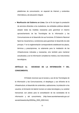 plataformas de comunicación, en especial de Internet y contenidos

   informáticos y de educación integral.



  Masificación del Gobierno en Línea. Con el fin de lograr la prestación

   de servicios eficientes a los ciudadanos, las entidades públicas deberán

   adoptar todas las medidas necesarias para garantizar el máximo

   aprovechamiento        de   las   Tecnologías       de   la   Información   y    las

   Comunicaciones en el desarrollo de sus funciones. El Gobierno Nacional

   fijará los mecanismos y condiciones para garantizar el desarrollo de este

   principio. Y en la reglamentación correspondiente establecerá los plazos,

   términos y prescripciones, no solamente para la instalación de las

   infraestructuras indicadas y necesarias, sino también para mantener

   actualizadas y con la información completa los medios y los instrumentos

   tecnológicos.



ARTÍCULO      3o.         SOCIEDAD        DE      LA    INFORMACIÓN        Y       DEL

CONOCIMIENTO.



              El Estado reconoce que el acceso y uso de las Tecnologías de

la Información y las Comunicaciones, el despliegue y uso eficiente de la

infraestructura, el desarrollo de contenidos y aplicaciones, la protección a los

usuarios, la formación de talento humano en estas tecnologías y su carácter

transversal, son pilares para la consolidación de las sociedades de la

información   y     del   conocimiento.        (http://www.secretariasenado.gov.co/

senado/basedoc/ley/2000/ley_0555_2000.html)


                                          31
 