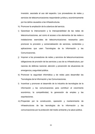 inversión, asociada al uso del espectro. Los proveedores de redes y

   servicios de telecomunicaciones responderán jurídica y económicamente

   por los daños causados a las infraestructuras.

h) Promover la ampliación de la cobertura del servicio.

i) Garantizar la interconexión y la interoperabilidad de las redes de

   telecomunicaciones, así como el acceso a los elementos de las redes e

   instalaciones    esenciales      de    telecomunicaciones              necesarios       para

   promover la provisión y comercialización de servicios, contenidos y

   aplicaciones     que      usen   Tecnologías     de      la       Información       y    las

   Comunicaciones.

j) Imponer a los proveedores de redes y servicios de telecomunicaciones

   obligaciones de provisión de los servicios y uso de su infraestructura, por

   razones de defensa nacional, atención y prevención de situaciones de

   emergencia y seguridad pública.

k) Promover la seguridad informática y de redes para desarrollar las

   Tecnologías de la Información y las Comunicaciones.

l) Incentivar y promover el desarrollo de la industria de tecnologías de la

   información y las comunicaciones para contribuir al crecimiento

   económico,      la   competitividad,    la   generación           de    empleo      y    las

   exportaciones.

m) Propender      por   la    construcción,     operación        y    mantenimiento         de

   infraestructuras     de    las   tecnologías     de      la       información       y    las

   comunicaciones por la protección del medio ambiente y la salud pública.




                                          33
 