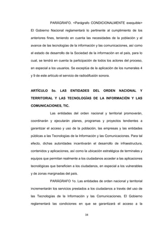 PARÁGRAFO. <Parágrafo CONDICIONALMENTE exequible>

El Gobierno Nacional reglamentará lo pertinente al cumplimiento de los

anteriores fines, teniendo en cuenta las necesidades de la población y el

avance de las tecnologías de la información y las comunicaciones, así como

el estado de desarrollo de la Sociedad de la información en el país, para lo

cual, se tendrá en cuenta la participación de todos los actores del proceso,

en especial a los usuarios. Se exceptúa de la aplicación de los numerales 4

y 9 de este artículo el servicio de radiodifusión sonora.



ARTÍCULO      5o.    LAS    ENTIDADES        DEL    ORDEN   NACIONAL      Y

TERRITORIAL Y LAS TECNOLOGÍAS DE LA INFORMACIÓN Y LAS

COMUNICACIONES, TIC.

             Las entidades del orden nacional y territorial promoverán,

coordinarán y ejecutarán planes, programas y proyectos tendientes a

garantizar el acceso y uso de la población, las empresas y las entidades

públicas a las Tecnologías de la Información y las Comunicaciones. Para tal

efecto, dichas autoridades incentivarán el desarrollo de infraestructura,

contenidos y aplicaciones, así como la ubicación estratégica de terminales y

equipos que permitan realmente a los ciudadanos acceder a las aplicaciones

tecnológicas que beneficien a los ciudadanos, en especial a los vulnerables

y de zonas marginadas del país.

             PARÁGRAFO 1o. Las entidades de orden nacional y territorial

incrementarán los servicios prestados a los ciudadanos a través del uso de

las Tecnologías de la Información y las Comunicaciones. El Gobierno

reglamentará las condiciones en que se garantizará el acceso a la


                                       34
 