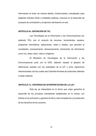 información en línea, de manera abierta, ininterrumpida y actualizada, para

adelantar trámites frente a entidades públicas, inclusive en el desarrollo de

procesos de contratación y el ejercicio del derecho al voto.



ARTÍCULO 6o. DEFINICIÓN DE TIC.

             Las Tecnologías de la Información y las Comunicaciones (en

adelante TIC), son el conjunto de recursos, herramientas, equipos,

programas informáticos, aplicaciones, redes y medios, que permiten la

compilación, procesamiento, almacenamiento, transmisión de información

como voz, datos, texto, video e imágenes.

             El Ministerio de Tecnologías de la Información y las

Comunicaciones junto con la CRC, deberán expedir el glosario de

definiciones acordes con los postulados de la UIT y otros organismos

internacionales con los cuales sea Colombia firmante de protocolos referidos

a estas materias.



ARTÍCULO 7o. CRITERIOS DE INTERPRETACIÓN DE LA LEY.

             Esta ley se interpretará en la forma que mejor garantice el

desarrollo de los principios orientadores establecidos en la misma, con

énfasis en la promoción y garantía de libre y leal competencia y la protección

de los derechos de los usuarios.




                                      35
 