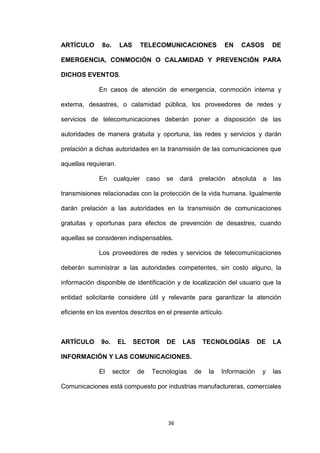 ARTÍCULO      8o.     LAS       TELECOMUNICACIONES               EN   CASOS        DE

EMERGENCIA, CONMOCIÓN O CALAMIDAD Y PREVENCIÓN PARA

DICHOS EVENTOS.

             En casos de atención de emergencia, conmoción interna y

externa, desastres, o calamidad pública, los proveedores de redes y

servicios de telecomunicaciones deberán poner a disposición de las

autoridades de manera gratuita y oportuna, las redes y servicios y darán

prelación a dichas autoridades en la transmisión de las comunicaciones que

aquellas requieran.

             En     cualquier     caso   se   dará    prelación    absoluta    a   las

transmisiones relacionadas con la protección de la vida humana. Igualmente

darán prelación a las autoridades en la transmisión de comunicaciones

gratuitas y oportunas para efectos de prevención de desastres, cuando

aquellas se consideren indispensables.

             Los proveedores de redes y servicios de telecomunicaciones

deberán suministrar a las autoridades competentes, sin costo alguno, la

información disponible de identificación y de localización del usuario que la

entidad solicitante considere útil y relevante para garantizar la atención

eficiente en los eventos descritos en el presente artículo.



ARTÍCULO      9o.     EL     SECTOR      DE   LAS         TECNOLOGÍAS         DE   LA

INFORMACIÓN Y LAS COMUNICACIONES.

             El     sector   de    Tecnologías       de    la   Información    y   las

Comunicaciones está compuesto por industrias manufactureras, comerciales




                                         36
 