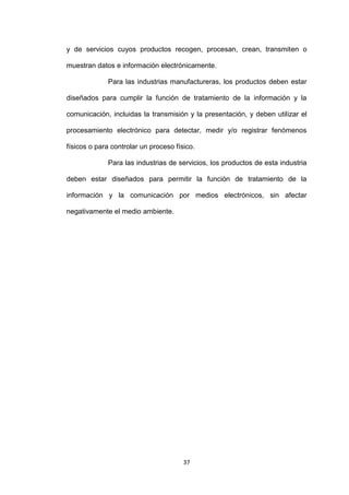 y de servicios cuyos productos recogen, procesan, crean, transmiten o

muestran datos e información electrónicamente.

             Para las industrias manufactureras, los productos deben estar

diseñados para cumplir la función de tratamiento de la información y la

comunicación, incluidas la transmisión y la presentación, y deben utilizar el

procesamiento electrónico para detectar, medir y/o registrar fenómenos

físicos o para controlar un proceso físico.

             Para las industrias de servicios, los productos de esta industria

deben estar diseñados para permitir la función de tratamiento de la

información y la comunicación por medios electrónicos, sin afectar

negativamente el medio ambiente.




                                       37
 