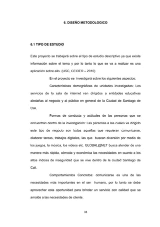 6. DISEÑO METODOLOGICO




6.1 TIPO DE ESTUDIO


Este proyecto se trabajará sobre el tipo de estudio descriptivo ya que existe

información sobre el tema y por lo tanto lo que se va a realizar es una

aplicación sobre ello. (USC, CEIDER – 2010)

             En el proyecto se investigará sobre los siguientes aspectos:

             Características demográficas de unidades investigadas: Los

servicios de la sala de internet van dirigidos a entidades educativas

aledañas al negocio y al público en general de la Ciudad de Santiago de

Cali.

             Formas de conducta y actitudes de las personas que se

encuentran dentro de la investigación: Las personas a las cuales va dirigido

este tipo de negocio son todas aquellas que requieran comunicarse,

elaborar tareas, trabajos digitales, las que buscan diversión por medio de

los juegos, la música, los videos etc. GLOBAL@NET busca atender de una

manera más rápida, cómoda y económica las necesidades en cuanto a los

altos índices de inseguridad que se vive dentro de la ciudad Santiago de

Cali.

             Comportamientos Concretos: comunicarse es una de las

necesidades más importantes en el ser       humano, por lo tanto se debe

aprovechar esta oportunidad para brindar un servicio con calidad que se

amolde a las necesidades de cliente.



                                       38
 