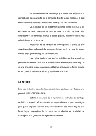 En este momento la desventaja que existe con respecto a la

competencia es el aumento de la demanda de este tipo de negocios, lo cual

está azotando el mercado, en cada esquina hay una sala de Internet.

              La necesidad de las telecomunicaciones en las personas y las

empresas en este momento es alta ya que cada día se hace más

innovadora y la tecnología avanza a pasos gigante, haciéndose cada vez

más vital para el consumidor.

              Asociación de las variables de investigación: El precio de este

servicio en el mercado puede llegar a ser más bajo según la clase de planes

que se tenga y de la categoría de vendedores.

              Las redes inalámbricas en los establecimientos educativos

permiten un acceso muy fácil al internet convirtiéndose para este negocio

en una amenaza ya que los usuarios utilizarían el servicio de forma gratuita

en los colegios, universidades etc. y dejarían de ir al ciber.




6.2 MÉTODO


Este será inductivo, se parte de un conocimiento particular para llegar a uno

general. (USC, CEIDER – 2010)

              Debido al alto grado de competencia en la Ciudad de Santiago

de Cali con respecto a los cibercafés se requiere buscar un plan estratégico

para que la empresa sea más competitiva dentro de este mercado y de esta

forma lograr reconocimiento por parte de los clientes de la ciudad de

Santiago de Cali y mejorar los ingresos de la misma.




                                       39
 