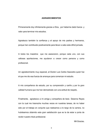 AGRADECIMIENTOS



Primeramente doy infinitamente gracias a Dios, por haberme dado fuerza y

valor para terminar mis estudios.



Agradezco también la confianza y el apoyo de mis padres y hermanos,

porque han contribuido positivamente para llevar a cabo esta difícil jornada.



A todos los maestros       que me asesoraron, porque cada uno, con sus

valiosas aportaciones, me ayudaron a crecer como persona y como

profesional.



Un agradecimiento muy especial, al Doctor Luis Carlos Saavedra quien fue

el que me dio esa fuerza de arranque para comenzar mi estudio.



A mis compañeros de estudio, por su comprensión y cariño y por la gran

calidad humana que me han demostrado con una actitud de respeto.



Finalmente, agradezco a mi amiga y compañera de tesis Daianna Reyes

con la cual me trasnoche muchas veces en nuestras tareas, de no haber

sido por el trabajo en conjunto que realizamos a lo largo de la carrera, no

hubiésemos obtenido esta gran satisfacción que es la de estar a porta de

recibir nuestro título profesional.

                                                                  Mil Gracias.


                                      4
 
