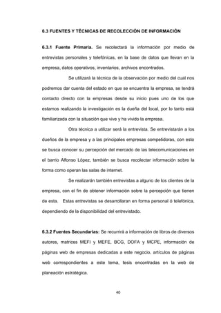 6.3 FUENTES Y TÉCNICAS DE RECOLECCIÓN DE INFORMACIÓN


6.3.1 Fuente Primaria. Se recolectará la información por medio de

entrevistas personales y telefónicas, en la base de datos que llevan en la

empresa, datos operativos, inventarios, archivos encontrados.

             Se utilizará la técnica de la observación por medio del cual nos

podremos dar cuenta del estado en que se encuentra la empresa, se tendrá

contacto directo con la empresas desde su inicio pues uno de los que

estamos realizando la investigación es la dueña del local, por lo tanto está

familiarizada con la situación que vive y ha vivido la empresa.

             Otra técnica a utilizar será la entrevista. Se entrevistarán a los

dueños de la empresa y a las principales empresas competidoras, con esto

se busca conocer su percepción del mercado de las telecomunicaciones en

el barrio Alfonso López, también se busca recolectar información sobre la

forma como operan las salas de internet.

             Se realizarán también entrevistas a alguno de los clientes de la

empresa, con el fin de obtener información sobre la percepción que tienen

de esta. Estas entrevistas se desarrollaran en forma personal ó telefónica,

dependiendo de la disponibilidad del entrevistado.



6.3.2 Fuentes Secundarias: Se recurrirá a información de libros de diversos

autores, matrices MEFI y MEFE, BCG, DOFA y MCPE, información de

páginas web de empresas dedicadas a este negocio, artículos de páginas

web correspondientes a este tema, tesis encontradas en la web de

planeación estratégica.



                                      40
 