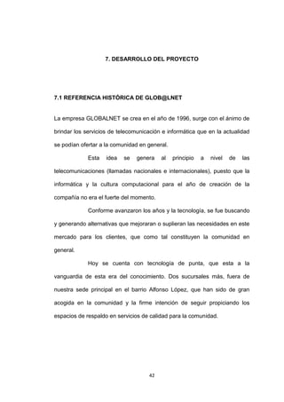 7. DESARROLLO DEL PROYECTO




7.1 REFERENCIA HISTÓRICA DE GLOB@LNET


La empresa GLOBALNET se crea en el año de 1996, surge con el ánimo de

brindar los servicios de telecomunicación e informática que en la actualidad

se podían ofertar a la comunidad en general.

             Esta   idea   se   genera    al   principio   a   nivel   de   las

telecomunicaciones (llamadas nacionales e internacionales), puesto que la

informática y la cultura computacional para el año de creación de la

compañía no era el fuerte del momento.

             Conforme avanzaron los años y la tecnología, se fue buscando

y generando alternativas que mejoraran o suplieran las necesidades en este

mercado para los clientes, que como tal constituyen la comunidad en

general.

             Hoy se cuenta con tecnología de punta, que esta a la

vanguardia de esta era del conocimiento. Dos sucursales más, fuera de

nuestra sede principal en el barrio Alfonso López, que han sido de gran

acogida en la comunidad y la firme intención de seguir propiciando los

espacios de respaldo en servicios de calidad para la comunidad.




                                     42
 