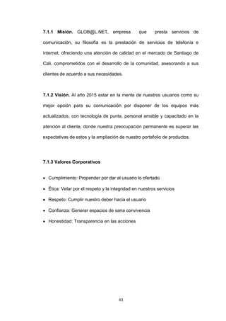 7.1.1 Misión. GLOB@L.NET, empresa               que     presta servicios de

comunicación, su filosofía es la prestación de servicios de telefonía e

internet, ofreciendo una atención de calidad en el mercado de Santiago de

Cali, comprometidos con el desarrollo de la comunidad, asesorando a sus

clientes de acuerdo a sus necesidades.



7.1.2 Visión. Al año 2015 estar en la mente de nuestros usuarios como su

mejor opción para su comunicación por disponer de los equipos más

actualizados, con tecnología de punta, personal amable y capacitado en la

atención al cliente, donde nuestra preocupación permanente es superar las

expectativas de estos y la ampliación de nuestro portafolio de productos.




7.1.3 Valores Corporativos


  Cumplimiento: Propender por dar al usuario lo ofertado

  Ética: Velar por el respeto y la integridad en nuestros servicios

  Respeto: Cumplir nuestro deber hacia el usuario

  Confianza: Generar espacios de sana convivencia

  Honestidad: Transparencia en las acciones




                                      43
 