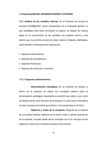 7.2 EVALUACIÓN DEL ENTORNO INTERNO Y EXTERNO


7.2.1 Análisis de las variables internas. En el momento de conocer la

empresa GLOB@LNET, previo conocimiento de la necesidad generar un

plan estratégico para darle crecimiento al negocio, se realizan de manera

lógica en el conocimiento de las variables una auditoria interna y otra

externa que nos permita conocer de mejor manera, fortalezas, debilidades,

oportunidades y amenazas de la organización.



  Aspectos Administrativos

  Aspectos de mercadotecnia

  Aspectos Financieros

  Aspectos de producción o servicios




7.2.1.1 Aspectos administrativos


             Administración estratégica. En el momento de analizar si

dentro de la empresa se utilizan los conceptos clásicos sobre la

administración estratégica; claramente se encontró que estos no son como

tal utilizado dentro de la dirección de la empresa, lo cual la hace vulnerable a

no tener procesos de cambio que la lleven a ser posicionada en el futuro.

             Objetivos y metas de la compañía. Después de la creación

de una reseña histórica, definición de la misión, visión y valores corporativos

de la empresa, se parte desde dichos principios con el fin del logro de los

objetivos y metas de la compañía trazados en los mismos.



                                      44
 
