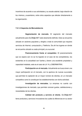 incentivos de acuerdo a sus actividades y su escala salarial, baja rotación de

los mismos y ausentismo, entre otros aspectos que afectan directamente a

la organización.




7.2.1.2 Aspectos de Mercadotecnia


             Segmentación de mercado. El segmento del mercado

actualmente para GLOB@LNET está claramente definido. Este se encuentra

ubicado en sectores populares y dirigido a toda la comunidad que requiera

servicios de Internet, computación y Telefonía. De ahí los lugares en donde

se encuentra ubicado su sede principal y su sucursal.

             Posicionamiento frente al competidor. El posicionamiento

que se espera aún no se ha logrado en el caso de los competidores, los

existentes en la actualidad son fuertes y tienen una excelente propiedad y

capacidad instalada, este es el caso de LA 14 y CIBERMATRIX.

             Participación en el mercado. Actualmente se busca tener una

mayor participación en el mercado, con la apertura de nuevas sucursales

que permitan la captación de un mayor número de clientes, en un mercado

competitivo como lo constituyen los establecimientos con dicha actividad.

             Investigación de mercados. La empresa no cuenta con

investigaciones de mercado, que permitan conocer gustos, satisfacciones y

necesidades de los clientes.

             Calidad del producto y servicio al cliente. GLOB@LNET

tiene productos y servicios innovadores los cuales la diferencias en su sector




                                     46
 