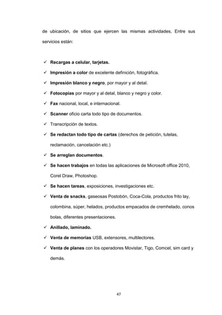 de ubicación, de sitios que ejercen las mismas actividades, Entre sus

servicios están:



 Recargas a celular, tarjetas.

 Impresión a color de excelente definición, fotográfica.

 Impresión blanco y negro, por mayor y al detal.

 Fotocopias por mayor y al detal, blanco y negro y color.

 Fax nacional, local, e internacional.

 Scanner oficio carta todo tipo de documentos.

 Transcripción de textos.

 Se redactan todo tipo de cartas (derechos de petición, tutelas,

    reclamación, cancelación etc.)

 Se arreglan documentos.

 Se hacen trabajos en todas las aplicaciones de Microsoft office 2010,

    Corel Draw, Photoshop.

 Se hacen tareas, exposiciones, investigaciones etc.

 Venta de snacks, gaseosas Postobón, Coca-Cola, productos frito lay,

    colombina, súper, helados, productos empacados de cremhelado, conos

    bolas, diferentes presentaciones.

 Anillado, laminado.

 Venta de memorias USB, extensores, multilectores.

 Venta de planes con los operadores Movistar, Tigo, Comcel, sim card y

    demás.




                                        47
 