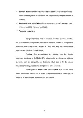  Servicio de mantenimiento y reparación de PC, pero este servicio se

    ofrece limitado ya que no contamos con un personal, para prestarlo en la

    totalidad.

 Alquiler de internet móvil por horas. por promociones 3 horas en 2000,

    12 horas en 6000, 24 horas en 10.000.

 Papelería en general



                 De igual forma se trata de tener en cuenta a nuestros clientes,

por lo cual se esta recopilando una base de datos de clientes la cual permite

informarle de lo nuevo que sucede en GLOB@LNET, esto nos permite tener

una buena administración del cliente.

                 Precios. Son competitivos en relación con las demás

empresas similares a GLOB@LNET, actualmente se piensa en obtener

convenios con las compañías de telefonía móvil, con el fin de brindar

mejores servicios y precios más competitivos a los usuarios.

                 Estrategias de Promoción y Publicidad. Aún son en cierta

forma deficientes, debido a que no se ha logrado establecer un equipo de

trabajo o el personal que genere dichas estrategias.




                                        48
 