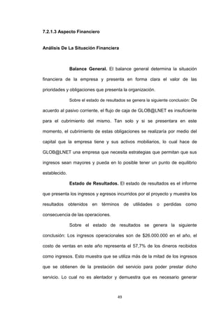 7.2.1.3 Aspecto Financiero


Análisis De La Situación Financiera



               Balance General. El balance general determina la situación

financiera de la empresa y presenta en forma clara el valor de las

prioridades y obligaciones que presenta la organización.

               Sobre el estado de resultados se genera la siguiente conclusión: De

acuerdo al pasivo corriente, el flujo de caja de GLOB@LNET es insuficiente

para el cubrimiento del mismo. Tan solo y si se presentara en este

momento, el cubrimiento de estas obligaciones se realizaría por medio del

capital que la empresa tiene y sus activos mobiliarios, lo cual hace de

GLOB@LNET una empresa que necesita estrategias que permitan que sus

ingresos sean mayores y pueda en lo posible tener un punto de equilibrio

establecido.

               Estado de Resultados. El estado de resultados es el informe

que presenta los ingresos y egresos incurridos por el proyecto y muestra los

resultados     obtenidos en     términos     de   utilidades o   perdidas   como

consecuencia de las operaciones.

               Sobre el estado de resultados se genera la siguiente

conclusión: Los ingresos operacionales son de $26.000.000 en el año, el

costo de ventas en este año representa el 57,7% de los dineros recibidos

como ingresos. Esto muestra que se utiliza más de la mitad de los ingresos

que se obtienen de la prestación del servicio para poder prestar dicho

servicio. Lo cual no es alentador y demuestra que es necesario generar



                                        49
 