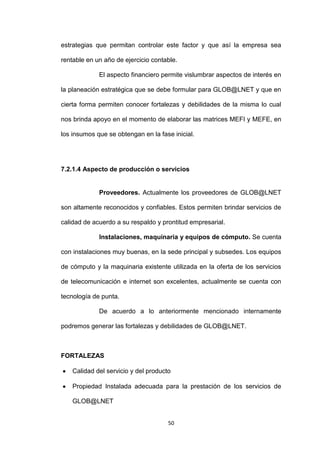 estrategias que permitan controlar este factor y que así la empresa sea

rentable en un año de ejercicio contable.

             El aspecto financiero permite vislumbrar aspectos de interés en

la planeación estratégica que se debe formular para GLOB@LNET y que en

cierta forma permiten conocer fortalezas y debilidades de la misma lo cual

nos brinda apoyo en el momento de elaborar las matrices MEFI y MEFE, en

los insumos que se obtengan en la fase inicial.




7.2.1.4 Aspecto de producción o servicios


             Proveedores. Actualmente los proveedores de GLOB@LNET

son altamente reconocidos y confiables. Estos permiten brindar servicios de

calidad de acuerdo a su respaldo y prontitud empresarial.

             Instalaciones, maquinaria y equipos de cómputo. Se cuenta

con instalaciones muy buenas, en la sede principal y subsedes. Los equipos

de cómputo y la maquinaria existente utilizada en la oferta de los servicios

de telecomunicación e internet son excelentes, actualmente se cuenta con

tecnología de punta.

             De acuerdo a lo anteriormente mencionado internamente

podremos generar las fortalezas y debilidades de GLOB@LNET.



FORTALEZAS

    Calidad del servicio y del producto

    Propiedad Instalada adecuada para la prestación de los servicios de

    GLOB@LNET


                                      50
 