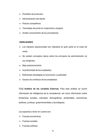 Portafolio de productos

    Administración del cliente

    Precios competitivos

    Tecnología de punta en maquinaria y equipos

    Amplio conocimiento de los proveedores



DEBILIDADES

    Los ingresos operacionales son utilizados en gran parte en el costo de

    venta.

    No existen conceptos claros sobre los principios de administración en

    sus dirigentes.

    Bajo posicionamiento

    Inconformidad de los empleados

    Deficientes estrategias en promoción y publicidad

    Exceso de confianza de los empleados



7.2.2 Análisis de las variables Externas. Para este análisis se reunió

información de inteligencia de la competencia, así como información sobre

tendencias sociales, culturales, demográficas, ambientales, económicas

políticas, jurídicas, gubernamentales y tecnológicas.



Los aspectos a tener en cuenta son:

    Fuerzas económicas

    Fuerzas sociales

    Fuerzas políticas

                                      51
 
