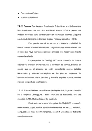 Fuerzas tecnológicas

    Fuerzas competitivas



7.2.2.1 Fuerzas Económicas. Actualmente Colombia es uno de los países

latinoamericanos con más alta estabilidad macroeconómica, posee una

inflación moderada y una solida situación en sus fuerzas externas. (Según la

academia Colombiana de Ciencias Exactas Físicas y Naturales – 2010).

             Esto permite que el sector bancario tenga la posibilidad de

ofrecer créditos a nuevos empresarios u organizaciones en crecimiento, con

el fin de que haya nueva generación de empleos y se reactive aun más la

economía del país.

             La perspectiva de GLOB@LNET es la obtención de nuevos

créditos y la inversión en mejoras para la prestación del servicio, teniendo en

cuenta que en el presente se están concretando nuevos tratados

comerciales y alianzas estratégicas de las grandes empresas de

telecomunicaciones con la pequeña y mediana empresa lo cual permitirá

mejores perspectivas en el negocio.



7.2.2.2 Fuerzas Sociales. Actualmente Santiago de Cali, lugar de ubicación

de la empresa GLOB@LNET, tiene 3.474.695 de habitantes, con una

densidad de 156.9 habitantes por KM cuadrado.

             En el sector de la sede principal de GLOB@LNET, comuna 7,

Barrio Alfonso López, habitan aproximadamente más de 100.000 personas,

compuesto por más de 500 manzanas, con 26.1 viviendas por habitante

aproximadamente.


                                      52
 