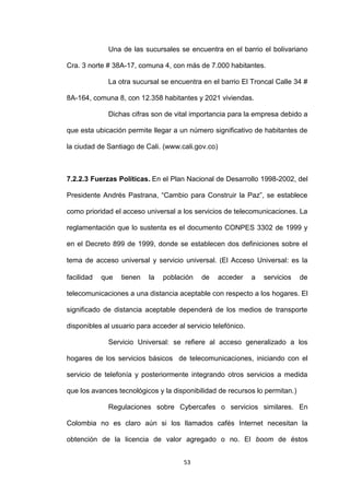 Una de las sucursales se encuentra en el barrio el bolivariano

Cra. 3 norte # 38A-17, comuna 4, con más de 7.000 habitantes.

             La otra sucursal se encuentra en el barrio El Troncal Calle 34 #

8A-164, comuna 8, con 12.358 habitantes y 2021 viviendas.

             Dichas cifras son de vital importancia para la empresa debido a

que esta ubicación permite llegar a un número significativo de habitantes de

la ciudad de Santiago de Cali. (www.cali.gov.co)



7.2.2.3 Fuerzas Políticas. En el Plan Nacional de Desarrollo 1998-2002, del

Presidente Andrés Pastrana, “Cambio para Construir la Paz”, se establece

como prioridad el acceso universal a los servicios de telecomunicaciones. La

reglamentación que lo sustenta es el documento CONPES 3302 de 1999 y

en el Decreto 899 de 1999, donde se establecen dos definiciones sobre el

tema de acceso universal y servicio universal. (El Acceso Universal: es la

facilidad   que   tienen   la   población   de     acceder    a   servicios   de

telecomunicaciones a una distancia aceptable con respecto a los hogares. El

significado de distancia aceptable dependerá de los medios de transporte

disponibles al usuario para acceder al servicio telefónico.

             Servicio Universal: se refiere al acceso generalizado a los

hogares de los servicios básicos de telecomunicaciones, iniciando con el

servicio de telefonía y posteriormente integrando otros servicios a medida

que los avances tecnológicos y la disponibilidad de recursos lo permitan.)

             Regulaciones sobre Cybercafes o servicios similares. En

Colombia no es claro aún si los llamados cafés Internet necesitan la

obtención de la licencia de valor agregado o no. El boom de éstos


                                      53
 