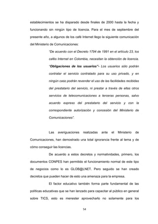 establecimientos se ha disparado desde finales de 2000 hasta la fecha y

funcionando sin ningún tipo de licencia. Para el mes de septiembre del

presente año, a algunos de los café Internet llego la siguiente comunicación

del Ministerio de Comunicaciones:

             “De acuerdo con el Decreto 1794 de 1991 en el artículo 23, los

             cafés Internet en Colombia, necesitan la obtención de licencia.

             “Obligaciones de los usuarios”- Los usuarios sólo podrán

             contratar el servicio contratado para su uso privado, y en

             ningún caso podrán revender el uso de las facilidades recibidas

             del prestatario del servicio, ni prestar a través de ellas otros

             servicios de telecomunicaciones a terceras personas, salvo

             acuerdo expreso del prestatario del servicio y con la

             correspondiente autorización y concesión del Ministerio de

             Comunicaciones”.



             Las   averiguaciones    realizadas   ante   el   Ministerio   de

Comunicaciones, han demostrado una total ignorancia frente al tema y de

cómo conseguir las licencias.

             De acuerdo a estos decretos y normatividades, primero, los

documentos CONPES han permitido el funcionamiento normal de este tipo

de negocios como lo es GLOB@LNET. Pero seguido se han creado

decretos que pueden hacer de esto una amenaza para la empresa.

             El factor educativo también forma parte fundamental de las

políticas educativas que se han lanzado para capacitar al público en general

sobre TICS, esto es menester aprovecharlo no solamente para los


                                     54
 
