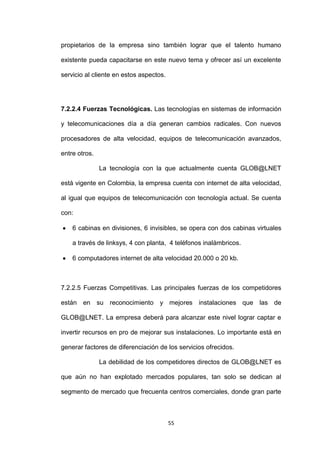 propietarios de la empresa sino también lograr que el talento humano

existente pueda capacitarse en este nuevo tema y ofrecer así un excelente

servicio al cliente en estos aspectos.




7.2.2.4 Fuerzas Tecnológicas. Las tecnologías en sistemas de información

y telecomunicaciones día a día generan cambios radicales. Con nuevos

procesadores de alta velocidad, equipos de telecomunicación avanzados,

entre otros.

               La tecnología con la que actualmente cuenta GLOB@LNET

está vigente en Colombia, la empresa cuenta con internet de alta velocidad,

al igual que equipos de telecomunicación con tecnología actual. Se cuenta

con:

    6 cabinas en divisiones, 6 invisibles, se opera con dos cabinas virtuales

    a través de linksys, 4 con planta, 4 teléfonos inalámbricos.

    6 computadores internet de alta velocidad 20.000 o 20 kb.



7.2.2.5 Fuerzas Competitivas. Las principales fuerzas de los competidores

están en su reconocimiento y mejores instalaciones que las de

GLOB@LNET. La empresa deberá para alcanzar este nivel lograr captar e

invertir recursos en pro de mejorar sus instalaciones. Lo importante está en

generar factores de diferenciación de los servicios ofrecidos.

               La debilidad de los competidores directos de GLOB@LNET es

que aún no han explotado mercados populares, tan solo se dedican al

segmento de mercado que frecuenta centros comerciales, donde gran parte



                                         55
 