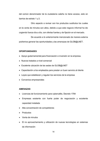 del común denominador de la ciudadanía caleña no tiene acceso, esto en

barrios de estrato 1 y 2.

              Otro aspecto a revisar son los productos sustitutos los cuales

en la venta de minutos son altos, debido a que este negocio informal ha ido

cogiendo fuerza día a día, con ofertas fuertes y de fijación en el mercado.

              De acuerdo a lo anteriormente mencionado de manera externa

podremos generar las oportunidades y las amenazas de GLOB@LNET.



OPORTUNIDADES

  Apoyo gubernamental para financiación e inversión en la empresa.

  Nuevos tratados a nivel comercial

  Excelente ubicación de las sedes de GLOB@LNET

  Capacitación a los empleados para prestar un buen servicio al cliente

  Leyes que establecen y regulan los servicios de la empresa

  Convenios empresariales



AMENAZAS

   Licencias de funcionamiento para cybercafés, Decreto 1794

   Empresas existente con fuerte poder de negociación y excelente

   capacidad instalada

   Alta concentración de competidores

   Productos

   Venta de minutos

   El no aprovechamiento y utilización de nuevas tecnologías en sistemas

   de información

                                      56
 
