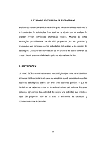 8. ETAPA DE ADECUACIÓN DE ESTRATEGIAS


El análisis y la intuición sientan las bases para tomar decisiones en cuanto a

la formulación de estrategias. Las técnicas de ajuste que se acaban de

explicar revelan    estrategias   alternativas viables.   Muchas de     estas

estrategias probablemente habrán sido propuestas por los gerentes y

empleados que participan en las actividades del análisis y la elección de

estrategias. Cualquier otra que resulte de los análisis del ajuste también se

puede discutir y sumar a la lista de opciones alternativas viables.




8.1 MATRIZ DOFA


La matriz DOFA es un instrumento metodológico que sirve para identificar

acciones viables mediante el cruce de variables, en el supuesto de que las

acciones estratégicas deben ser ante todo acciones posibles y que la

factibilidad se debe encontrar en la realidad misma del sistema. En otras

palabras, por ejemplo la posibilidad de superar una debilidad que impide el

logro del propósito, solo se la dará la existencia de fortalezas y

oportunidades que lo permitan.




                                      59
 