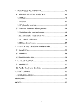 7. DESARROLLO DEL PROYECTO ........................................................42

   7.1 Referencia histórica de GLOB@LNET ..............................................42

     7.1.1 Misión ..........................................................................................43

     7.1.2 Visión...........................................................................................43

     7.1.3 Valores Corporativos ...................................................................43

   7.2 Evaluación del entorno interno y externo ...........................................44

     7.2.1 Análisis de las variables internas ................................................44

     7.2.2 Análisis de las variables Externas ...............................................51

     7.2.2.1 Fuerzas Económicas ................................................................52

     7.2.3 Etapa de los Insumos ..................................................................57

8. ETAPA DE ADECUACIÓN DE ESTRATEGIAS ...................................59

   8.1 Matriz DOFA ......................................................................................59

   8.2 Matriz BCG ........................................................................................61

   8.2.2 Análisis de los datos ......................................................................64

9. ETAPA DE DECISIÓN .........................................................................65

   9.1 Matriz MCPE .....................................................................................65

   9.2 Plan De Seguimiento Estratégico ......................................................67

10. CONCLUSIONES .................................................................................69

11. RECOMENDACIONES ........................................................................71

BIBLIOGRAFÍA ...........................................................................................73

ANEXOS .....................................................................................................76




                                                       6
 