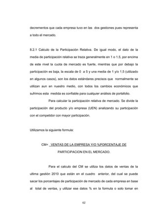 decrementos que cada empresa tuvo en las dos gestiones pues representa

a todo el mercado.



8.2.1 Calculo de la Participación Relativa. De igual modo, el dato de la

media de participación relativa se traza generalmente en 1 o 1.5, por encima

de este nivel la cuota de mercado es fuerte, mientras que por debajo la

participación es baja, la escala de 0 a 5 y una media de 1 y/o 1.5 (utilizado

en algunos casos), son los datos estándares precisos que normalmente se

utilizan aun en nuestro medio, con todos los cambios económicos que

sufrimos esta medida es confiable para cualquier análisis de portafolio.

             Para calcular la participación relativa de mercado. Se divide la

participación del producto y/o empresa (UEN) analizando su participación

con el competidor con mayor participación.



Utilizamos la siguiente formula:



        CM= VENTAS DE LA EMPRESA Y/O %PORCENTAJE DE

                     PARTICIPACION EN EL MERCADO.



             Para el calculo del CM se utiliza los datos de ventas de la

ultima gestión 2010 que están en el cuadro anterior, del cual se puede

sacar los porcentajes de participación de mercado de cada empresa en base

al total de ventas, y utilizar ese datos % en la formula o solo tomar en



                                     62
 