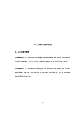 9. ETAPA DE DECISIÓN



9.1 MATRIZ MCPE


Alternativa 1: Crear una estrategia diferenciadora, en donde se incluyan

nuevos servicios y productos con valor agregado en la atención al cliente.



Alternativa 2: Desarrollar estrategias de mercado en donde se puedan

establecer precios competitivos y alianzas estratégicas, en la situación

actual de la empresa.




                                     65
 