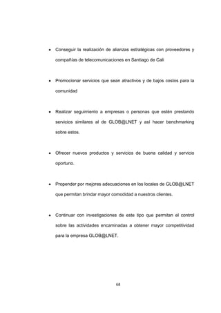 Conseguir la realización de alianzas estratégicas con proveedores y

compañías de telecomunicaciones en Santiago de Cali



Promocionar servicios que sean atractivos y de bajos costos para la

comunidad



Realizar seguimiento a empresas o personas que estén prestando

servicios similares al de GLOB@LNET y así hacer benchmarking

sobre estos.



Ofrecer nuevos productos y servicios de buena calidad y servicio

oportuno.



Propender por mejores adecuaciones en los locales de GLOB@LNET

que permitan brindar mayor comodidad a nuestros clientes.



Continuar con investigaciones de este tipo que permitan el control

sobre las actividades encaminadas a obtener mayor competitividad

para la empresa GLOB@LNET.




                             68
 
