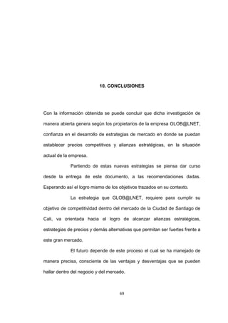 10. CONCLUSIONES




Con la información obtenida se puede concluir que dicha investigación de

manera abierta genera según los propietarios de la empresa GLOB@LNET,

confianza en el desarrollo de estrategias de mercado en donde se puedan

establecer precios competitivos y alianzas estratégicas, en la situación

actual de la empresa.

             Partiendo de estas nuevas estrategias se piensa dar curso

desde la entrega de este documento, a las recomendaciones dadas.

Esperando así el logro mismo de los objetivos trazados en su contexto.

             La estrategia que GLOB@LNET, requiere para cumplir su

objetivo de competitividad dentro del mercado de la Ciudad de Santiago de

Cali, va orientada hacia el logro de alcanzar alianzas estratégicas,

estrategias de precios y demás alternativas que permitan ser fuertes frente a

este gran mercado.

             El futuro depende de este proceso el cual se ha manejado de

manera precisa, consciente de las ventajas y desventajas que se pueden

hallar dentro del negocio y del mercado.



                                     69
 