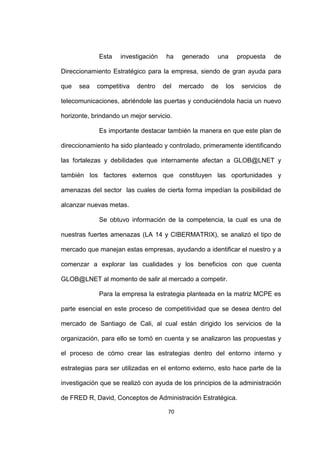 Esta   investigación    ha   generado    una       propuesta    de

Direccionamiento Estratégico para la empresa, siendo de gran ayuda para

que   sea   competitiva   dentro    del   mercado    de   los    servicios   de

telecomunicaciones, abriéndole las puertas y conduciéndola hacia un nuevo

horizonte, brindando un mejor servicio.

             Es importante destacar también la manera en que este plan de

direccionamiento ha sido planteado y controlado, primeramente identificando

las fortalezas y debilidades que internamente afectan a GLOB@LNET y

también los factores externos que constituyen las oportunidades y

amenazas del sector las cuales de cierta forma impedían la posibilidad de

alcanzar nuevas metas.

             Se obtuvo información de la competencia, la cual es una de

nuestras fuertes amenazas (LA 14 y CIBERMATRIX), se analizó el tipo de

mercado que manejan estas empresas, ayudando a identificar el nuestro y a

comenzar a explorar las cualidades y los beneficios con que cuenta

GLOB@LNET al momento de salir al mercado a competir.

             Para la empresa la estrategia planteada en la matriz MCPE es

parte esencial en este proceso de competitividad que se desea dentro del

mercado de Santiago de Cali, al cual están dirigido los servicios de la

organización, para ello se tomó en cuenta y se analizaron las propuestas y

el proceso de cómo crear las estrategias dentro del entorno interno y

estrategias para ser utilizadas en el entorno externo, esto hace parte de la

investigación que se realizó con ayuda de los principios de la administración

de FRED R, David, Conceptos de Administración Estratégica.

                                     70
 