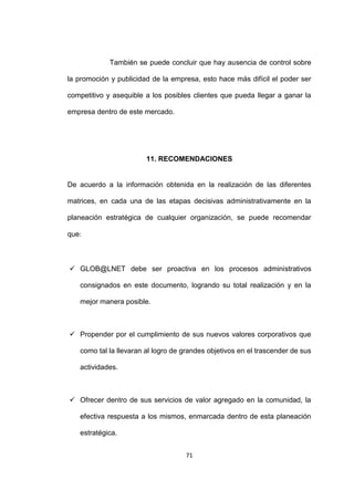 También se puede concluir que hay ausencia de control sobre

la promoción y publicidad de la empresa, esto hace más difícil el poder ser

competitivo y asequible a los posibles clientes que pueda llegar a ganar la

empresa dentro de este mercado.




                        11. RECOMENDACIONES


De acuerdo a la información obtenida en la realización de las diferentes

matrices, en cada una de las etapas decisivas administrativamente en la

planeación estratégica de cualquier organización, se puede recomendar

que:



 GLOB@LNET debe ser proactiva en los procesos administrativos

   consignados en este documento, logrando su total realización y en la

   mejor manera posible.



 Propender por el cumplimiento de sus nuevos valores corporativos que

   como tal la llevaran al logro de grandes objetivos en el trascender de sus

   actividades.



 Ofrecer dentro de sus servicios de valor agregado en la comunidad, la

   efectiva respuesta a los mismos, enmarcada dentro de esta planeación

   estratégica.


                                    71
 