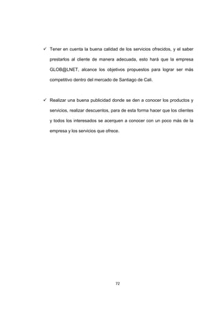  Tener en cuenta la buena calidad de los servicios ofrecidos, y el saber

   prestarlos al cliente de manera adecuada, esto hará que la empresa

   GLOB@LNET, alcance los objetivos propuestos para lograr ser más

   competitivo dentro del mercado de Santiago de Cali.



 Realizar una buena publicidad donde se den a conocer los productos y

   servicios, realizar descuentos, para de esta forma hacer que los clientes

   y todos los interesados se acerquen a conocer con un poco más de la

   empresa y los servicios que ofrece.




                                    72
 