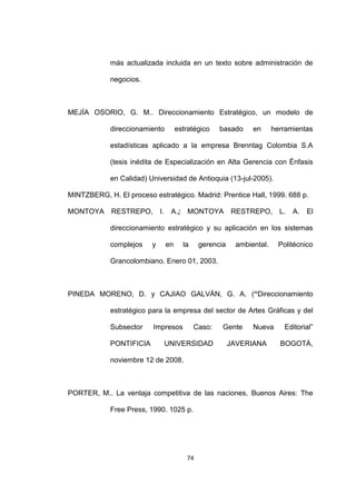 más actualizada incluida en un texto sobre administración de

            negocios.



MEJÍA OSORIO, G. M.. Direccionamiento Estratégico, un modelo de

            direccionamiento           estratégico    basado    en      herramientas

            estadísticas aplicado a la empresa Brenntag Colombia S.A

            (tesis inédita de Especialización en Alta Gerencia con Énfasis

            en Calidad) Universidad de Antioquia (13-jul-2005).

MINTZBERG, H. El proceso estratégico. Madrid: Prentice Hall, 1999. 688 p.

MONTOYA      RESTREPO,       I.    A.; MONTOYA            RESTREPO, L.        A. El

            direccionamiento estratégico y su aplicación en los sistemas

            complejos    y        en     la    gerencia    ambiental.     Politécnico

            Grancolombiano. Enero 01, 2003.



PINEDA MORENO, D. y CAJIAO GALVÁN, G. A. (“Direccionamiento

            estratégico para la empresa del sector de Artes Gráficas y del

            Subsector    Impresos             Caso:   Gente     Nueva       Editorial”

            PONTIFICIA            UNIVERSIDAD             JAVERIANA       BOGOTÁ,

            noviembre 12 de 2008.



PORTER, M.. La ventaja competitiva de las naciones. Buenos Aires: The

            Free Press, 1990. 1025 p.




                                          74
 