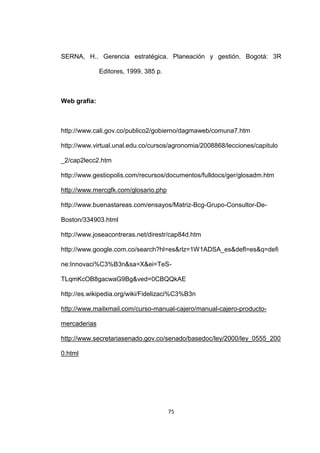 SERNA, H.. Gerencia estratégica. Planeación y gestión. Bogotá: 3R

              Editores, 1999. 385 p.



Web grafía:



http://www.cali.gov.co/publico2/gobierno/dagmaweb/comuna7.htm

http://www.virtual.unal.edu.co/cursos/agronomia/2008868/lecciones/capitulo

_2/cap2lecc2.htm

http://www.gestiopolis.com/recursos/documentos/fulldocs/ger/glosadm.htm

http://www.mercgfk.com/glosario.php

http://www.buenastareas.com/ensayos/Matriz-Bcg-Grupo-Consultor-De-

Boston/334903.html

http://www.joseacontreras.net/direstr/cap84d.htm

http://www.google.com.co/search?hl=es&rlz=1W1ADSA_es&defl=es&q=defi

ne:Innovaci%C3%B3n&sa=X&ei=TeS-

TLqmKcOB8gacwaG9Bg&ved=0CBQQkAE

http://es.wikipedia.org/wiki/Fidelizaci%C3%B3n

http://www.mailxmail.com/curso-manual-cajero/manual-cajero-producto-

mercaderias

http://www.secretariasenado.gov.co/senado/basedoc/ley/2000/ley_0555_200

0.html




                                       75
 