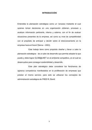 INTRODUCCIÓN




Entendida la planeación estratégica como un “proceso mediante el cual

quienes toman decisiones en una organización obtienen, procesan y

analizan información pertinente, interna y externa, con el fin de evaluar

situaciones presentes de la empresa, así como su nivel de competitividad

con el propósito de anticipar y decidir sobre el direccionamiento en la

empresa hacia el futuro”(Serna – 2003).

             Este trabajo tiene como propósito diseñar y llevar a cabo la

planeación estratégica de un plan de desarrollo que permita adoptar lo que

puede y debe lograr GLOB@LNET en el ambiente competitivo, en el cual se

desenvuelve para conseguir sostenibilidad y desarrollo.

             Este plan estratégico debe considerar los fenómenos de

agresiva competencia manifestados en la proliferación de empresas que

prestan el mismo servicio, para esto se utilizaran los conceptos de

administración estratégica de FRED R, David.




                                     9
 