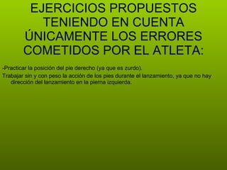 -Practicar la posición del pie derecho (ya que es zurdo). Trabajar sin y con peso la acción de los pies durante el lanzamiento, ya que no hay dirección del lanzamiento en la pierna izquierda. EJERCICIOS PROPUESTOS TENIENDO EN CUENTA ÚNICAMENTE LOS ERRORES COMETIDOS POR EL ATLETA: 
