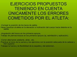 -Corregir la posición de los tacos de salida. Hacer practicar al atleta en la elevación e inclinación del cuerpo hacia delante en la salida. -Angulación del tronco en los primeros apoyos. Trabajo de piernas-brazos en los primeros apoyos (ej. asimilación y aplicación). -Correr alternando adelante, atrás , etc. Practicar el inicio de la carrera y los ejercicios con la posición adecuada de la cabeza y tren superior. Trabajar la fuerza y la flexibilidad de la espalda y del abdomen. EJERCICIOS PROPUESTOS TENIENDO EN CUENTA ÚNICAMENTE LOS ERRORES COMETIDOS POR EL ATLETA: 