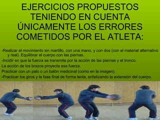 -Realizar el movimiento sin martillo, con una mano, y con dos (con el material alternativo y real). Equilibrar el cuerpo con las piernas. -Incidir en que la fuerza se transmite por la acción de las piernas y el tronco. La acción de los brazos proyecta esa fuerza. Practicar con un palo o un balón medicinal (como en la imagen). -Practicar los giros y la fase final de forma lenta, enfatizando la extensión del cuerpo. EJERCICIOS PROPUESTOS TENIENDO EN CUENTA ÚNICAMENTE LOS ERRORES COMETIDOS POR EL ATLETA: 
