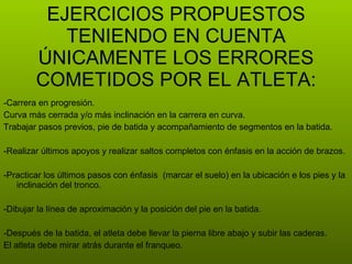 -Carrera en progresión. Curva más cerrada y/o más inclinación en la carrera en curva. Trabajar pasos previos, pie de batida y acompañamiento de segmentos en la batida. -Realizar últimos apoyos y realizar saltos completos con énfasis en la acción de brazos. -Practicar los últimos pasos con énfasis  (marcar el suelo) en la ubicación e los pies y la inclinación del tronco. -Dibujar la línea de aproximación y la posición del pie en la batida. -Después de la batida, el atleta debe llevar la pierna libre abajo y subir las caderas. El atleta debe mirar atrás durante el franqueo. EJERCICIOS PROPUESTOS TENIENDO EN CUENTA ÚNICAMENTE LOS ERRORES COMETIDOS POR EL ATLETA: 