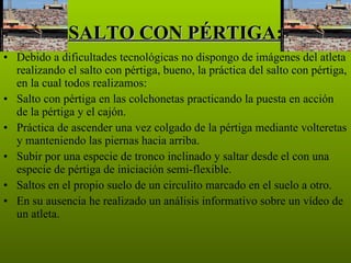 SALTO CON PÉRTIGA: Debido a dificultades tecnológicas no dispongo de imágenes del atleta realizando el salto con pértiga, bueno, la práctica del salto con pértiga, en la cual todos realizamos: Salto con pértiga en las colchonetas practicando la puesta en acción de la pértiga y el cajón. Práctica de ascender una vez colgado de la pértiga mediante volteretas y manteniendo las piernas hacia arriba. Subir por una especie de tronco inclinado y saltar desde el con una especie de pértiga de iniciación semi-flexible. Saltos en el propio suelo de un circulito marcado en el suelo a otro. En su ausencia he realizado un análisis informativo sobre un vídeo de un atleta. 