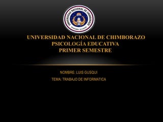 UNIVERSIDAD NACIONAL DE CHIMBORAZO
PSICOLOGÍA EDUCATIVA
PRIMER SEMESTRE

NOMBRE: LUIS GUSQUI
TEMA: TRABAJO DE INFORMATICA

 