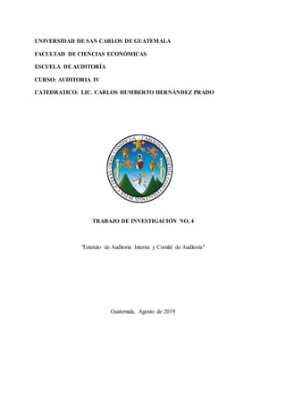 UNIVERSIDAD DE SAN CARLOS DE GUATEMALA
FACULTAD DE CIENCIAS ECONÓMICAS
ESCUELA DE AUDITORÍA
CURSO: AUDITORIA IV
CATEDRATICO: LIC. CARLOS HUMBERTO HERNÁNDEZ PRADO
TRABAJO DE INVESTIGACIÓN NO. 4
"Estatuto de Auditoria Interna y Comité de Auditoria"
Guatemala, Agosto de 2019
 